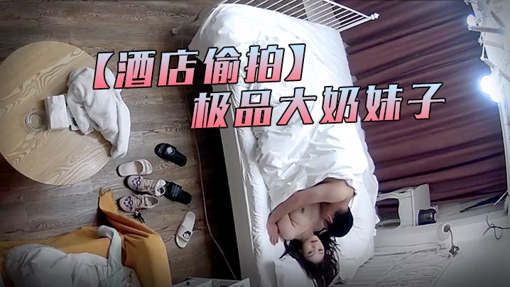 酒店偷拍：中年猛汉狂干极品大奶妹子 巨乳爆乳内射高潮不停！