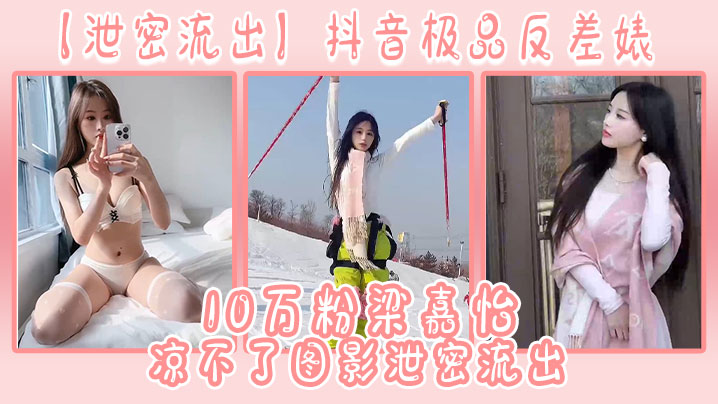 抖音10万粉梁嘉怡私密片流出！极品反差婊巨乳骚穴被猛操颜射